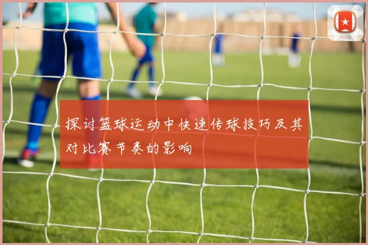 探讨篮球运动中快速传球技巧及其对比赛节奏的影响