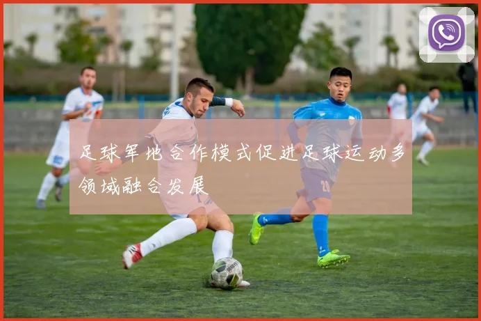 足球军地合作模式促进足球运动多领域融合发展
