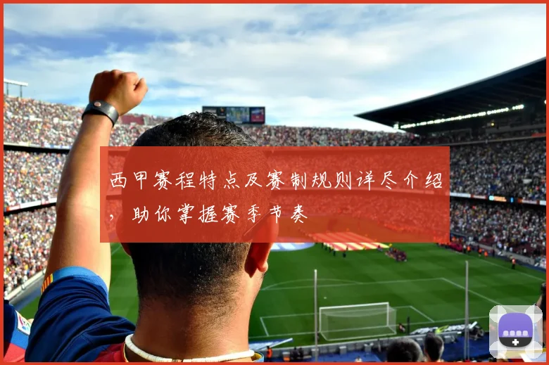 西甲赛程特点及赛制规则详尽介绍，助你掌握赛季节奏