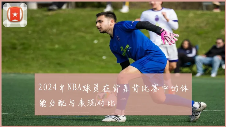 2024年NBA球员在背靠背比赛中的体能分配与表现对比