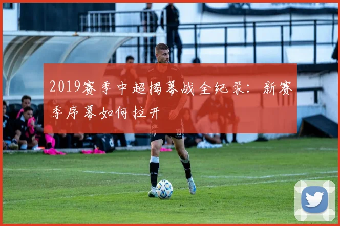 2019赛季中超揭幕战全纪录:新赛季序幕如何拉开