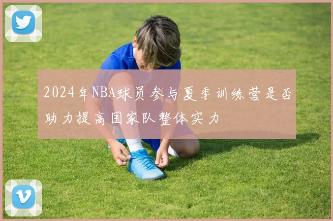 2024年NBA球员参与夏季训练营是否助力提高国家队整体实力